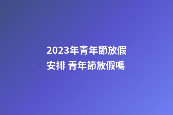 2023年青年節放假安排 青年節放假嗎